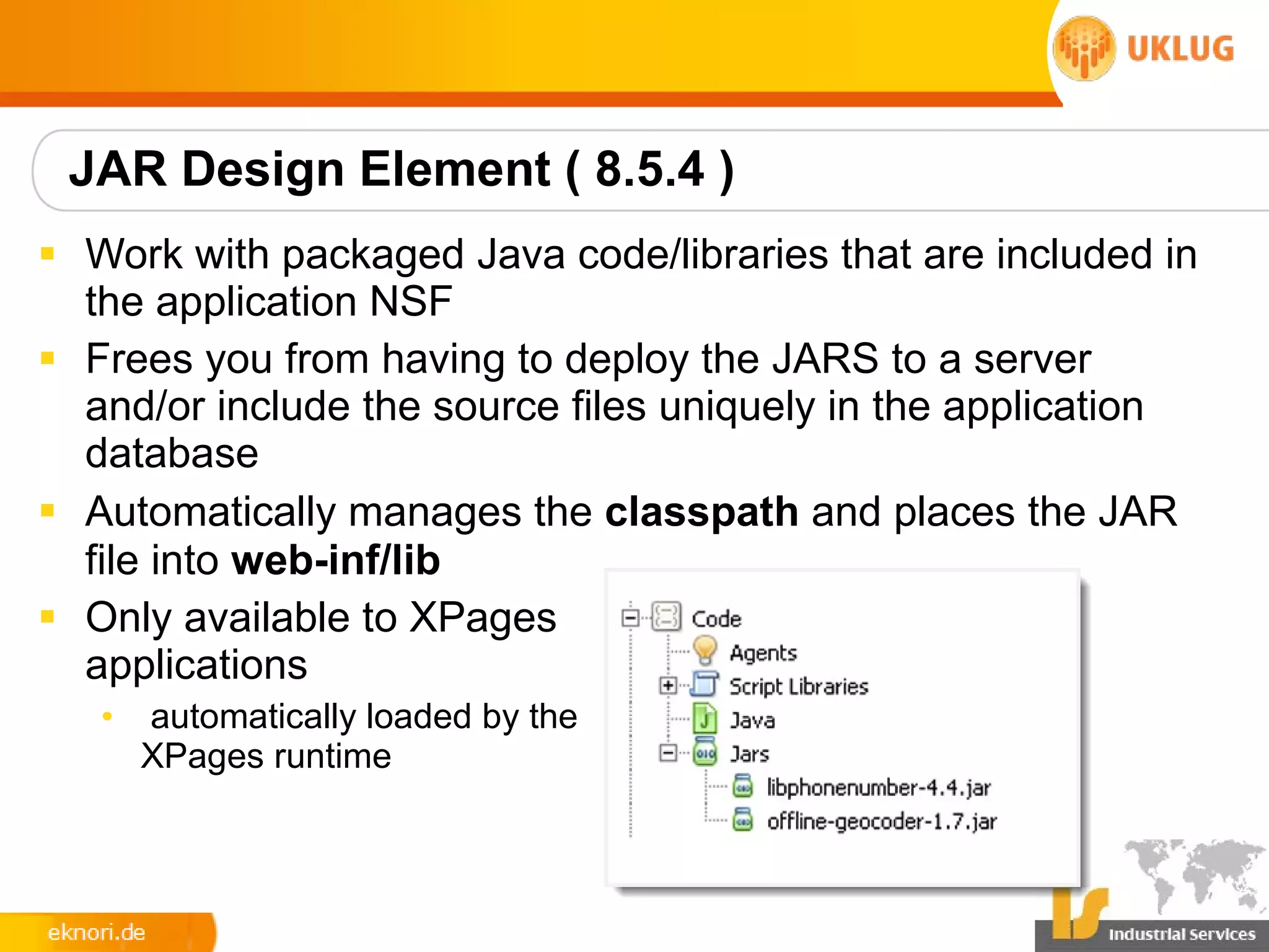 JAR Design Element ( 8.5.4 )
§ Work with packaged Java code/libraries that are included in
  the application NSF
§ Frees you from having to deploy the JARS to a server
  and/or include the source files uniquely in the application
  database
§ Automatically manages the classpath and places the JAR
  file into web-inf/lib
§ Only available to XPages
  applications
   •   automatically loaded by the
       XPages runtime
 