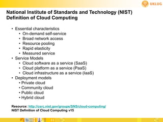 National Institute of Standards and Technology (NIST)
Definition of Cloud Computing

  • Essential characteristics
     • On-demand self-service
     • Broad network access
     • Resource pooling
     • Rapid elasticity
     • Measured service
  • Service Models
     • Cloud software as a service (SaaS)
     • Cloud platform as a service (PaaS)
     • Cloud infrastructure as a service (IaaS)
  • Deployment models
     • Private cloud
     • Community cloud
     • Public cloud
     • Hybrid cloud

  Resource: http://csrc.nist.gov/groups/SNS/cloud-computing/
  NIST Definition of Cloud Computing v15
 