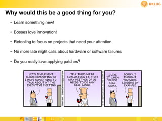 Why would this be a good thing for you?
 • Learn something new!

 • Bosses love innovation!

 • Retooling to focus on projects that need your attention

 • No more late night calls about hardware or software failures

 • Do you really love applying patches?
 