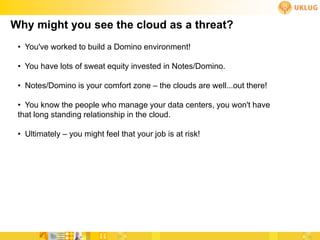 Why might you see the cloud as a threat?
 • You've worked to build a Domino environment!

 • You have lots of sweat equity invested in Notes/Domino.

 • Notes/Domino is your comfort zone – the clouds are well...out there!

 • You know the people who manage your data centers, you won't have
 that long standing relationship in the cloud.

 • Ultimately – you might feel that your job is at risk!
 