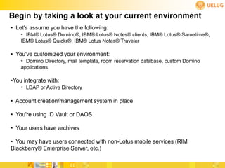 Begin by taking a look at your current environment
• Let's assume you have the following:
    • IBM® Lotus® Domino®, IBM® Lotus® Notes® clients, IBM® Lotus® Sametime®,
    IBM® Lotus® Quickr®, IBM® Lotus Notes® Traveler

• You've customized your environment:
    • Domino Directory, mail template, room reservation database, custom Domino
    applications

•You integrate with:
    • LDAP or Active Directory

• Account creation/management system in place

• You're using ID Vault or DAOS

• Your users have archives

• You may have users connected with non-Lotus mobile services (RIM
Blackberry® Enterprise Server, etc.)
 