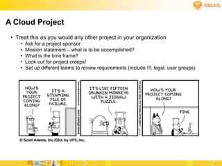 A Cloud Project
 • Treat this as you would any other project in your organization
     •   Ask for a project sponsor
     •   Mission statement – what is to be accomplished?
     •   What is the time frame?
     •   Look out for project creeps!
     •   Set up different teams to review requirements (include IT, legal, user groups)
 