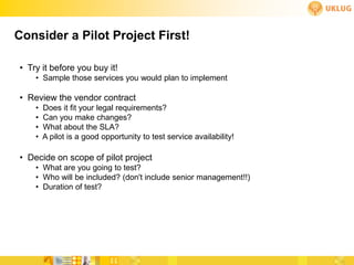 Consider a Pilot Project First!

• Try it before you buy it!
    • Sample those services you would plan to implement

• Review the vendor contract
    •   Does it fit your legal requirements?
    •   Can you make changes?
    •   What about the SLA?
    •   A pilot is a good opportunity to test service availability!

• Decide on scope of pilot project
    • What are you going to test?
    • Who will be included? (don't include senior management!!)
    • Duration of test?
 