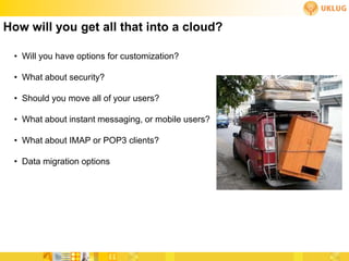 How will you get all that into a cloud?

 • Will you have options for customization?

 • What about security?

 • Should you move all of your users?

 • What about instant messaging, or mobile users?

 • What about IMAP or POP3 clients?

 • Data migration options
 