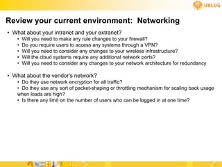 Review your current environment: Networking
• What about your intranet and your extranet?
   •   Will you need to make any rule changes to your firewall?
   •   Do you require users to access any systems through a VPN?
   •   Will you need to consider any changes to your wireless infrastructure?
   •   Will the cloud systems require any additional network ports?
   •   Will you need to consider any changes to your network architecture for redundancy

• What about the vendor's network?
   • Do they use network encryption for all traffic?
   • Do they use any sort of packet-shaping or throttling mechanism for scaling back usage
   when loads are high?
   • Is there any limit on the number of users who can be logged in at one time?
 