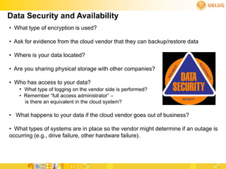 Data Security and Availability
• What type of encryption is used?

• Ask for evidence from the cloud vendor that they can backup/restore data

• Where is your data located?

• Are you sharing physical storage with other companies?

• Who has access to your data?
   • What type of logging on the vendor side is performed?
    • Remember “full access administrator” –
      is there an equivalent in the cloud system?

• What happens to your data if the cloud vendor goes out of business?

• What types of systems are in place so the vendor might determine if an outage is
occurring (e.g., drive failure, other hardware failure).
 