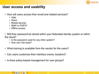 User access and usability

 • How will users access their email and related services?
    • Web
     •   Client
     •   Mobile devices
     •   IMAP or POP3?
     •   Offline access

 • Will their password be stored within your federated identity system or within
 the cloud?
     • Is the password used for any other system?
     • How can it be reset?

 • What training is available from the vendor for the users?

 • Can users customize their interface (name, location)?

 • Is there policy-based management for user groups?
 