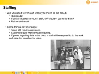 Staffing
• Will you need fewer staff when you move to the cloud?
   • It depends!
    • If you've invested in your IT staff, why wouldn't you keep them?
    • Retrain and retool

• Some things never change!
   • Users still require assistance.
    • Systems require monitoring/configuring.
    • If you're migrating data to the cloud – staff will be required to do the work
    and ease the transition for users.
 