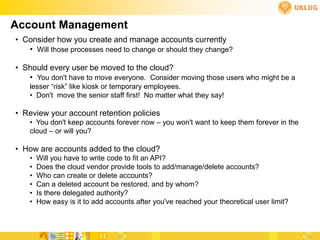 Account Management
• Consider how you create and manage accounts currently
   • Will those processes need to change or should they change?

• Should every user be moved to the cloud?
   • You don't have to move everyone. Consider moving those users who might be a
    lesser “risk” like kiosk or temporary employees.
    • Don't move the senior staff first! No matter what they say!

• Review your account retention policies
    • You don't keep accounts forever now – you won't want to keep them forever in the
    cloud – or will you?

• How are accounts added to the cloud?
    •   Will you have to write code to fit an API?
    •   Does the cloud vendor provide tools to add/manage/delete accounts?
    •   Who can create or delete accounts?
    •   Can a deleted account be restored, and by whom?
    •   Is there delegated authority?
    •   How easy is it to add accounts after you've reached your theoretical user limit?
 