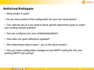Antivirus/Antispam
• What vendor is used?

• Do you have control of the configuration for your own cloud space?

• Can rules be set up if you need to block specific attachment types to match
your existing domain policies?

• Can you configure your own whitelists/blacklists?

• How often are spam definitions updated?

• Who determines what is spam – you or the cloud vendor?

• Can you make configuration changes so that SMTP routing fits with your
existing SMTP mail routing?
 