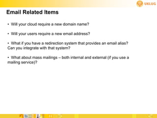 Email Related Items

• Will your cloud require a new domain name?

• Will your users require a new email address?

• What if you have a redirection system that provides an email alias?
Can you integrate with that system?

• What about mass mailings – both internal and external (if you use a
mailing service)?
 