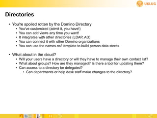 Directories
 • You're spoiled rotten by the Domino Directory
     •   You've customized (admit it, you have!)
     •   You can add views any time you want!
     •   It integrates with other directories (LDAP, AD)
     •   You can connect it with other Domino organizations
     •   You can use the names.nsf template to build person data stores

 • What about in the cloud?
     • Will your users have a directory or will they have to manage their own contact list?
     • What about groups? How are they managed? Is there a tool for updating them?
     • Can access to a directory be delegated?
         • Can departments or help desk staff make changes to the directory?
 