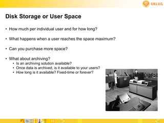 Disk Storage or User Space

• How much per individual user and for how long?

• What happens when a user reaches the space maximum?

• Can you purchase more space?

• What about archiving?
   • Is an archiving solution available?
   • Once data is archived, is it available to your users?
   • How long is it available? Fixed-time or forever?
 
