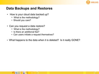 Data Backups and Restores
• How is your cloud data backed up?
   • What is the methodology?
   • Should you care?

• Can you request a data restore?
   • What is the methodology?
   • Is there an additional fee?
   • Can users initiate a request themselves?

• What happens to the data when it is deleted? Is it really GONE?
 