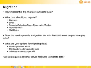 Migration
• How important is it to migrate your users' data?

• What data should you migrate?
   • Contacts
    •   Email
    •   Calendar/Schedule/Room Reservation/To-do’s
    •   Archived email
    •   Mail Rules

• Does the vendor provide a migration tool with the cloud fee or do you have pay
extra?

• What are your options for migrating data?
   • Vendor provides a tool
    • Third party vendors provide tools
    • In-house written tool per API

•Will you require additional server hardware to migrate data?
 