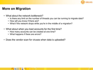 More on Migration

• What about the network bottleneck?
   • Is there any limit on the number of threads you can be running to migrate data?
   • How will you know if there are?
   • What if the network drops while you're in the middle of a migration?

• What about when you load accounts for the first time?
   • How many accounts can be created at one time?
   • What happens if there are errors?

• Does the vendor scan for viruses when data is uploaded?
 