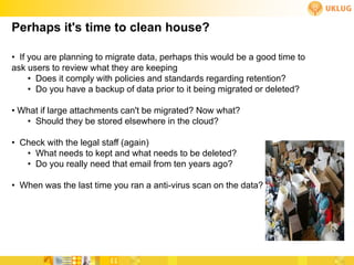 Perhaps it's time to clean house?

• If you are planning to migrate data, perhaps this would be a good time to
ask users to review what they are keeping
     • Does it comply with policies and standards regarding retention?
     • Do you have a backup of data prior to it being migrated or deleted?

• What if large attachments can't be migrated? Now what?
   • Should they be stored elsewhere in the cloud?

• Check with the legal staff (again)
   • What needs to kept and what needs to be deleted?
   • Do you really need that email from ten years ago?

• When was the last time you ran a anti-virus scan on the data?
 