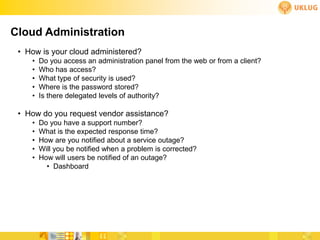 Cloud Administration
 • How is your cloud administered?
    •   Do you access an administration panel from the web or from a client?
    •   Who has access?
    •   What type of security is used?
    •   Where is the password stored?
    •   Is there delegated levels of authority?

 • How do you request vendor assistance?
    •   Do you have a support number?
    •   What is the expected response time?
    •   How are you notified about a service outage?
    •   Will you be notified when a problem is corrected?
    •   How will users be notified of an outage?
          • Dashboard
 
