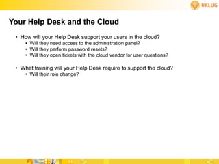 Your Help Desk and the Cloud
 • How will your Help Desk support your users in the cloud?
     • Will they need access to the administration panel?
     • Will they perform password resets?
     • Will they open tickets with the cloud vendor for user questions?

 • What training will your Help Desk require to support the cloud?
     • Will their role change?
 