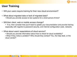 User Training
• Will your users require training for their new cloud environment?

• What about migrated data or lack of migrated data?
    • Should you provide access to two systems for a short period of time?

• Will their client, web or mobile access change?
   • If so, then consider that you’ll need to update your documentation and provide training
    especially with regards to password security, and internet configuration (web, network)

• What about users' expectations of cloud service?
   • Should you provide information about how to check for cloud availability?
    • What if they notice a problem? Who should they contact? You, the help desk, or the
    cloud vendor?
 