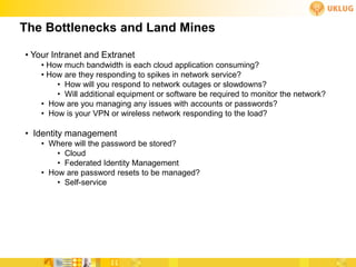 The Bottlenecks and Land Mines

• Your Intranet and Extranet
    • How much bandwidth is each cloud application consuming?
    • How are they responding to spikes in network service?
        • How will you respond to network outages or slowdowns?
        • Will additional equipment or software be required to monitor the network?
    • How are you managing any issues with accounts or passwords?
    • How is your VPN or wireless network responding to the load?

• Identity management
    • Where will the password be stored?
        • Cloud
        • Federated Identity Management
    • How are password resets to be managed?
        • Self-service
 