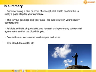 In summary
• Consider doing a pilot or proof of concept pilot first to confirm this is
really a good step for your company.

• This is your business and your data – be sure you're in your security
comfort zone.

• Ask lots and lots of questions, and request changes to any contractual
agreements so that the cloud fits you.

• Be creative – clouds come in all shapes and sizes

• One cloud does not fit all!
 