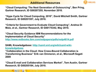 Additional Resources
“Cloud Computing: The Next Generation of Outsourcing”, Ben Pring,
Gartner Research, ID G00207255, November 2010.

“Hype Cycle for Cloud Computing, 2010”, David Mitchell Smith, Gartner
Research, ID G00201557, July 2010.

“Criteria for Government to Evaluate Cloud Computing”, Andrea Di
Maio, et al., Gartner Research, ID G00175342, May 2010.

“Cloud Security Guidance IBM Recommendations for the
Implementation of Cloud Security”
http://www.redbooks.ibm.com/redpapers/pdfs/redp4614.pdf

SAML Knowledgebase: http://saml.xml.org/wiki/saml-wiki-
knowledgebase
“Collaboration in the Cloud: How Cross-Bound Collaboration is
Transforming Business” Erik van Ommeren, et al., Microsoft Sogeti
2009

“Cloud E-mail and Collaboration Services Market”, Tom Austin, Gartner
Research, ID G00205184, July 2010.
 