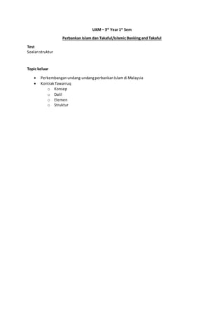 UKM – 3rd
Year 1st
Sem
Perbankan Islam dan Takaful/Islamic Banking and Takaful
Test
Soalanstruktur
Topic keluar
Perkembanganundang-undangperbankanIslamdi Malaysia
KontrakTawarruq
o Konsep
o Dalil
o Elemen
o Struktur