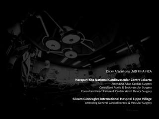 Dicky A.Wartono ,MD FIHA FICA
Harapan Kita National Cardiovascular Centre Jakarta
Attending Adult Cardiac Surgery
Consultant Aortic & Endovascular Surgery
Consultant Heart Failure & Cardiac Assist Device Surgery
Siloam Gleneagles International Hospital Lippo Village
Attending General CardioThoracic & Vascular Surgery
 