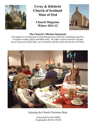 Urray & Kilchrist
                         Church of Scotland
                           Muir of Ord

                            Church Magazine
                             Winter 2011-12

                    The Church’s Mission Statement
 Our purpose is to bring glory to God through Jesus Christ by committing ourselves
  to regular worship, prayer and Bible study. We offer a warm welcome to all and
aim to reach out to each other, our community and the world with the love of Christ.




                   Enjoying the Church Christmas Meal
                            Charity Ref No SCO 09902
                           Congregation Ref No 392220
 