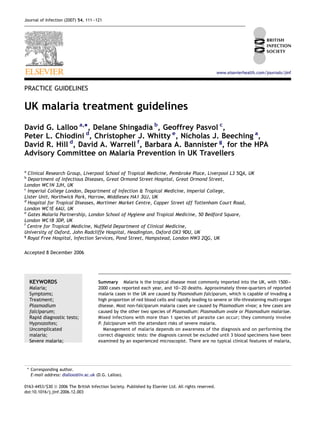 Journal of Infection (2007) 54, 111e121




                                                                                                      www.elsevierhealth.com/journals/jinf


PRACTICE GUIDELINES


UK malaria treatment guidelines
David G. Lalloo a,*, Delane Shingadia b, Geoffrey Pasvol c,
Peter L. Chiodini d, Christopher J. Whitty e, Nicholas J. Beeching a,
David R. Hill d, David A. Warrell f, Barbara A. Bannister g, for the HPA
Advisory Committee on Malaria Prevention in UK Travellers

a
  Clinical Research Group, Liverpool School of Tropical Medicine, Pembroke Place, Liverpool L3 5QA, UK
b
  Department of Infectious Diseases, Great Ormond Street Hospital, Great Ormond Street,
London WC1N 3JH, UK
c
  Imperial College London, Department of Infection & Tropical Medicine, Imperial College,
Lister Unit, Northwick Park, Harrow, Middlesex HA1 3UJ, UK
d
  Hospital for Tropical Diseases, Mortimer Market Centre, Capper Street off Tottenham Court Road,
London WC1E 6AU, UK
e
  Gates Malaria Partnership, London School of Hygiene and Tropical Medicine, 50 Bedford Square,
London WC1B 3DP, UK
f
  Centre for Tropical Medicine, Nufﬁeld Department of Clinical Medicine,
University of Oxford, John Radcliffe Hospital, Headington, Oxford OX3 9DU, UK
g
  Royal Free Hospital, Infection Services, Pond Street, Hampstead, London NW3 2QG, UK

Accepted 8 December 2006




     KEYWORDS                            Summary Malaria is the tropical disease most commonly imported into the UK, with 1500e
     Malaria;                            2000 cases reported each year, and 10e20 deaths. Approximately three-quarters of reported
     Symptoms;                           malaria cases in the UK are caused by Plasmodium falciparum, which is capable of invading a
     Treatment;                          high proportion of red blood cells and rapidly leading to severe or life-threatening multi-organ
     Plasmodium                          disease. Most non-falciparum malaria cases are caused by Plasmodium vivax; a few cases are
     falciparum;                         caused by the other two species of Plasmodium: Plasmodium ovale or Plasmodium malariae.
     Rapid diagnostic tests;             Mixed infections with more than 1 species of parasite can occur; they commonly involve
     Hypnozoites;                        P. falciparum with the attendant risks of severe malaria.
     Uncomplicated                          Management of malaria depends on awareness of the diagnosis and on performing the
     malaria;                            correct diagnostic tests: the diagnosis cannot be excluded until 3 blood specimens have been
     Severe malaria;                     examined by an experienced microscopist. There are no typical clinical features of malaria,




    * Corresponding author.
      E-mail address: dlalloo@liv.ac.uk (D.G. Lalloo).

0163-4453/$30 ª 2006 The British Infection Society. Published by Elsevier Ltd. All rights reserved.
doi:10.1016/j.jinf.2006.12.003
 