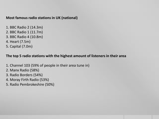 Most famous radio stations in UK (national)

1. BBC Radio 2 (14.3m)
2. BBC Radio 1 (11.7m)
3. BBC Radio 4 (10.8m)
4. Heart (7.5m)
5. Capital (7.0m)

The top 5 radio stations with the highest amount of listeners in their area

1. Channel 103 (59% of people in their area tune in)
2. Manx Radio (58%)
3. Radio Borders (54%)
4. Moray Firth Radio (53%)
5. Radio Pembrokeshire (50%)
 