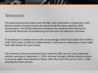 Television
The electromechanical system over the BBC radio transmitter in September 1929.
Baird provided a limited amount of programming five days a week by 1930.
Southampton first British television broadcast was made by Baird Television's
earned the distinction of broadcasting the first-ever live television interview.


TV broadcasts in London were on the air an average of four hours daily from 1936 to
1939. There were 12,000 to 15,000 receivers. Some sets in restaurants or bars might
have 100 viewers for sport events.


The outbreak of the Second World War caused the BBC service to be suspended
without warning on September 1, 1939, mid-way through a Mickey Mouse cartoon.
It resumed, again from Alexandra Palace, after the end of the war on June 7, 1946
showing the same cartoon.
 