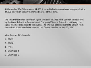 At the end of 1947 there were 54,000 licensed television receivers, compared with
44,000 television sets in the United States at that time.


The first transatlantic television signal was sent in 1928 from London to New York
by the Baird Television Development Company/Cinema Television, although this
signal was not broadcast to the public. The first live satellite signal to Britain from
the United States was broadcast via the Telstar satellite on July 23, 1962.


Most famous TV channels:
1.- BBC 1
2.- BBC 2
3.- ITV 1
4.- CHANNEL 4
5.- CHANNEL 5
 