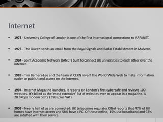 Internet
   1973 - University College of London is one of the first international connections to ARPANET.


   1976 - The Queen sends an email from the Royal Signals and Radar Establishment in Malvern.


   1984 - Joint Academic Network (JANET) built to connect UK universities to each other over the
    internet.


   1989 - Tim Berners-Lee and the team at CERN invent the World Wide Web to make information
    easier to publish and access on the internet.


   1994 - Internet Magazine launches. It reports on London's first cybercafé and reviews 100
    websites. It's billed as the 'most extensive' list of websites ever to appear in a magazine. A
    28.8Kbps modem costs £399 (plus VAT).


   2003 - Nearly half of us are connected: UK telecomms regulator Oftel reports that 47% of UK
    homes have internet access and 58% have a PC. Of those online, 15% use broadband and 92%
    are satisfied with their service.
 