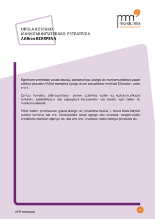 UROLA KOSTAKO
    MANKOMUNITATERAKO ESTRATEGIA
    AABren EZARPENA




    Egitekoen zerrendan aipatu bezala, ezinbestekoa izango da mankomunitateak paper
    aktiboa jokatzea AABko ezarpena egingo duten eskualdeko herrietan (Zumaian, orain
    arte).
    	
    Zentzu horretan, bideragarritasun planen azterketa egiten ez ezik,komunikazio
    lanketan, sentsibilizazio eta azpiegitura kanpainetan lan handia egin behar du
    mankomunitateak.

    Parte hartze prozesuetan gakoa izango da presentzia fisikoa + baina baita irizpide
    politiko korronte bat ere. Aholkularitza lanak egingo ditu ondorioz, ezarpenerako
    antolaketa mahaian egongo da, eta une oro, prozesua beren beregiz jarraituko du.




                                                                                    11
UKM estrategia
 