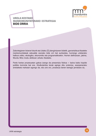 UROLA KOSTAKO
    MANKOMUNITATERAKO ESTRATEGIA
    BIDE ORRIA




    Zabortegiaren itxierari loturik eta Udako ZZ plangintzaren bidetik, garrantzitsua litzateke
    mankomunitateak eskualde osorako bide orri bat aurkeztea, hurrengo urtetarako
    helburu etiko, ekologiko, ekonomiko eta programatikoekin. Horren definizioan, jakina,
    Mundu Mira modu aktiboan arituko litzateke.

    Parte hartze prozesuetan gakoa izango da presentzia fisikoa + baina baita irizpide
    politiko korronte bat ere. Aholkularitza lanak egingo ditu ondorioz, ezarpenerako
    antolaketa mahaian egongo da, eta une oro, prozesua beren beregiz jarraituko du.




                                                                                             12
UKM estrategia
 