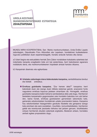 UROLA KOSTAKO
    MANKOMUNITATERAKO ESTRATEGIA
    ZEHAZTAPENAK




    MUNDU MIRA KOOPERATIBAk, San Marko mankomunitatean, Urola Erdiko Lapatx
    zabortegian, Gipuzkoako Foru Aldundian eta Lapatxen, hondakinen kudeaketaren
    inguruko politiketan duen esperientziagatik, honako ardurak hartuko ditu beraz:

    a) Udari begira eta eskualdeko herriak Zero Zabor norabidean kokatzeko azterketa bat
    indartzeko kanpoko eragileekin bide orri bat zedarritzea, herri bakoitzaren egoerara
    moldatuko dena, eta mankomunitatearen irizpideak aintzat hartuko dituena.

    b) Kanpainak diseinatu eta egikaritzea:

    	

                 Urtetako zabortegia ixtera bideratutako kanpaina, sentsibilizazioa landuz
                 eta bisitak 	 antolatuz.

                 Errefusa gutxitzeko kanpaina. “Ziur hemen dela?” kanpaina: herri
                 bakoitzak duen eta izango duen bilketa sistemaz gaindi, arazoaren funts
                 nagusiena errefusa kopurua jaistean oinarritzen da. Horregatik, errefusa
                 gutxitzeko kanpaina baten beharra ezinbestekoa dela uste dugu. Herritarrari
                 bestelako kanpainekin gogorarazten zaio hondakin bakoitza non utzi behar
                 den, baina honek, errefusa gutxitzearen garrantzian sakonduko luke,
                 gainerako edukiontzietan hondakinak uzteko premiarekin batera. Kanpaina
                 hau edukiontzietan itsasgarriekin garatuko litzateke eta garapena izango
                 luke prentsan eta sare sozialetan. Usurbilen, komunikabideetan, herritarren
                 galde eta erantzunak jasotzeko leihotxo bat jartzen genuen, birziklatzeko
                 orduan herritarrek zituzten zalantzak argitzeko. Besteren artean, horrelako
                 zerbait egitea proposatuko dugu.




                                                                                          13
UKM estrategia
 