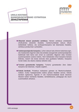 UROLA KOSTAKO
    MANKOMUNITATERAKO ESTRATEGIA
    ZEHAZTAPENAK




                 Altzariak etxean jasotzeko zerbitzua. Hemen zerbitzua antolatzeko
                 aholkularitza eskainiko litzateke, mankomunitateak eskura dituen
                 baliabideak baliatuz, eta aurkezpenkanpaina bat diseinatuko litzateke,
                 zerbitzua jendaurrean aurkezteko.

                 Autokonpostajerako kanpaina. Lehen olatuan batu direnen balantzea egin,
                 eta maiatzerako bigarren olatu bat prestatu ezaugarriak autokonpostajerako
                 baldintzak bete baina izen eman ez zutenekin. Bigarren olatu honetan
                 auzokonpostaren aukera indartu. Herri txikietarako (Aia) kanpaina berezia
                 bideratu, baserri eta landa eremuko etxe guztietara heltzeko. Kanpaina
                 honek bideo eta diseinu babesa beharko luke.

                 Turismo guneetarako kanpaina. Turismo guneetarako Zero Zabor
                 kanpaina bat diseinatu. Irizpide argiekin.

                 Eskola berdeak. Proiektua mahaiaren gainean du Mankomunitateak.
                 Irailean, kurtso hastapenarekin batera jartzea litzateke asmoa. Eskola
                 berdeen egitasmoa, Agenda 21 eta mankomunitateak berak daraman
                 ildoaren baitan txertatuko litzateke, sentsibilizazioa, pedagogia eta neurri
                 zuzentzaileak zehaztuz.




                                                                                           14
UKM estrategia
 