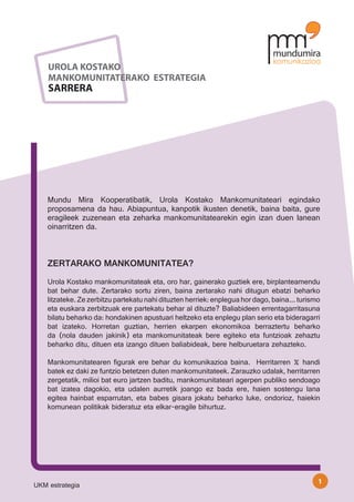 UROLA KOSTAKO
    MANKOMUNITATERAKO ESTRATEGIA
    SARRERA




    Mundu Mira Kooperatibatik, Urola Kostako Mankomunitateari egindako
    proposamena da hau. Abiapuntua, kanpotik ikusten denetik, baina baita, gure
    eragileek zuzenean eta zeharka mankomunitatearekin egin izan duen lanean
    oinarritzen da.



    ZERTARAKO MANKOMUNITATEA?
    Urola Kostako mankomunitateak eta, oro har, gainerako guztiek ere, birplanteamendu
    bat behar dute. Zertarako sortu ziren, baina zertarako nahi ditugun ebatzi beharko
    litzateke. Ze zerbitzu partekatu nahi dituzten herriek: enplegua hor dago, baina... turismo
    eta euskara zerbitzuak ere partekatu behar al dituzte? Baliabideen errentagarritasuna
    bilatu beharko da: hondakinen apustuari heltzeko eta enplegu plan serio eta bideragarri
    bat izateko. Horretan guztian, herrien ekarpen ekonomikoa berraztertu beharko
    da (nola dauden jakinik) eta mankomunitateak bere egiteko eta funtzioak zehaztu
    beharko ditu, dituen eta izango dituen baliabideak, bere helburuetara zehazteko.

    Mankomunitatearen figurak ere behar du komunikazioa baina. Herritarren % handi
    batek ez daki ze funtzio betetzen duten mankomunitateek. Zarauzko udalak, herritarren
    zergetatik, milioi bat euro jartzen baditu, mankomunitateari agerpen publiko sendoago
    bat izatea dagokio, eta udalen aurretik joango ez bada ere, haien sostengu lana
    egitea hainbat esparrutan, eta babes gisara jokatu beharko luke, ondorioz, haiekin
    komunean politikak bideratuz eta elkar-eragile bihurtuz.




                                                                                              1
UKM estrategia
 