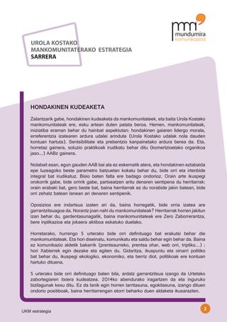 UROLA KOSTAKO
    MANKOMUNITATERAKO ESTRATEGIA
    SARRERA




    HONDAKINEN KUDEAKETA
    Zalantzarik gabe, hondakinen kudeaketa da mankomunitateek, eta baita Urola Kostako
    mankomunitateak ere, esku artean duten patata beroa. Hemen, mankomunitateak,
    iniziatiba eraman behar du hainbat aspektutan: hondakinen gaiaren lidergo morala,
    erreferentzia izatearen ardura udalei arinduta (Urola Kostako udalak nola dauden
    kontuan hartuta). Sentsibilitate eta prebentzio kanpainetako ardura berea da. Eta,
    horretaz gainera, soluzio praktikoak irudikatu behar ditu (komertzioetako organikoa
    jaso...) AABz gainera.

    Nolabait esan, egun gauden AAB bai ala ez eskematik atera, eta hondakinen eztabaida
    epe luzeagoko beste parametro batzuetan kokatu behar du, bide orri eta irtenbide
    integral bat irudikatuz. Bisio baten falta ere badago ondorioz. Orain arte ikuspegi
    orokorrik gabe, bide orririk gabe, partxeatzen aritu denaren sentipena du herritarrak:
    orain erabaki bat, gero beste bat, baina herritarrak ez du norabide jakin batean, bide
    orri zehatz batean lanean ari denaren sentipenik.

    Oposizioa ere indartsua izaten ari da, baina horregatik, bide orria izatea are
    garrantzitsuagoa da. Norantz joan nahi du mankomunitateak? Herritarrak horren jakitun
    izan behar du, gardentasunagatik, baina mankomunitateak ere Zero Zaborrerantza,
    bere inplikazioa eta jokaera aktiboa eskatuko duelako.

    Horretarako, hurrengo 5 urterako bide orri definituago bat erakutsi behar die
    mankomunitateak. Eta hori diseinatu, komunikatu eta saldu behar egin behar da. Baina
    ez komunikazio aldetik bakarrik (prentsaurreko, prentsa ohar, web orri, triptiko…) :
    hori Xabierrek egin dezake eta egiten du. Gidaritza, ikuspuntu eta oinarri politiko
    bat behar du, ikuspegi ekologiko, ekonomiko, eta berriz diot, politikoak ere kontuan
    hartuko dituena.

    5 urterako bide orri definituago baten bila, ardatz garrantzitsua izango da Urtetako
    zabortegiaren itxiera kudeatzea. 2014ko abendurako iragartzen da eta inguruko
    bizilagunak kexu ditu. Ez da lanik egin horren larritasuna, egokitasuna, izango dituen
    ondorio positiboak, baina herritarrengan etorri beharko duen aldaketa ikusarazten.


                                                                                         2
UKM estrategia
 