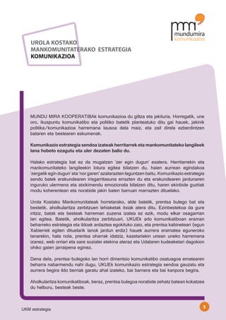 UROLA KOSTAKO
    MANKOMUNITATERAKO ESTRATEGIA
    KOMUNIKAZIOA




    MUNDU MIRA KOOPERATIBAk komunikazioa du giltza eta jakituria. Horregatik, une
    oro, ikuspuntu komunikatibo eta politiko batetik planteatuko ditu gai hauek, jakinik
    politika/komunikazioa harremana lausoa dela maiz, eta zail direla ezberdintzen
    bataren eta bestearen eskumenak.

    Komunikazio estrategia sendoa izateak herritarrek eta mankomunitateko langileek
    lana hobeto ezagutu eta uler dezaten balio du.

    Halako estrategia bat ez da mugatzen ‘zer egin dugun’ esatera. Herritarrekin eta
    mankomunitateko langileekin lotura egitea bilatzen du, haien aurrean egindakoa
    ‘zergatik egin dugun’ eta ‘nor garen’ azalarazten laguntzen baitu. Komunikazio estrategia
    sendo batek erakundearen irisgarritasuna errazten du eta erakundearen jardunaren
    inguruko ulermena eta atxikimendu emozionala bilatzen ditu, haren ekinbide guztiak
    modu koherentean eta norabide jakin baten barruan marrazten dituelako.

    Urola Kostako Mankomunitateak horretarako, alde batetik, prentsa bulego bat eta
    bestetik, aholkularitza zerbitzuen lehiaketak itxiak atera ditu. Ezinbestekoa da gure
    iritziz, batak eta besteak harreman zuzena izatea ez ezik, modu elkar osagarrian
    lan egitea. Batetik, aholkularitza zerbitzuari, UKUEk arlo komunikatiboan eraman
    beharreko estrategia eta ildoak ardaztea egokituko zaio, eta prentsa kabineteari (egun
    Xabierrek egiten dituelarik lanok jardun erdiz) hauek aurrera eramatea eguneroko
    lanarekin, hala nola, prentsa oharrak idatziz, kazetariekin unean uneko harremana
    izanez, web orriari eta sare sozialei etekina ateraz eta Udalaren kudeaketari dagokion
    ohiko gaien jarraipena eginez.

    Dena dela, prentsa-bulegoko lan horri dimentsio komunikatibo osatuagoa ematearen
    beharra nabarmendu nahi dugu, UKUEk komunikazio estrategia sendoa gauzatu eta
    aurrera begira ildo berriak garatu ahal izateko, bai barnera eta bai kanpora begira.

    Aholkularitza komunikatiboak, beraz, prentsa bulegoa norabide zehatz batean kokatzea
    du helburu, besteak beste.


                                                                                            3
UKM estrategia
 