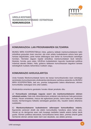 UROLA KOSTAKO
    MANKOMUNITATERAKO ESTRATEGIA
    KOMUNIKAZIOA




    KOMUNIKAZIOA: LAN PROGRAMAREN GILTZARRIA
    MUNDU MIRA KOOPERATIBAren iritziz, gobernu taldeak mankomunitatearen balio
    sinbolikoa gorpuzten duen neurrian, eta orain arteko kudeaketaren ardura bere gain
    hartzea dagokiolako, parte hartze aktiboagoa izan behar du komunikazio estrategia
    horretan. Herrietan dagoen kapital sinbolikoa mankomunitateari itzuli beharko
    litzaioke, horrela, gure ustez, UKUEren kudeaketaren inguruko hautemate publikoa
    indartuta aterako delako. Hala, gobernu taldearen komunikazioari dagokion lanketa
    estrategikoki kudeatu beharrekoa iruditzen zaigu.


    KOMUNIKAZIO AHOLKULARITZA
    Urola Kostako Mankomunitateak barne eta kanpo komunikaziorako duen estrategia
    sendotzeko komunikaziorako aholkularitza teknikoaren zerbitzua eskainiko du MUNDU
    MIRA KOOPERATIBAk, beti ere, prentsa bulegoarekin batera elkarlanean, ekimen
    komunikatibo osatuagoa lortu ahal izateko.

    Aholkularitza emankorra garatzeko honako ildoak jarraituko ditu:

    a) Komunikazio estrategia nagusia ezarri eta mankomunitatearen ekimen
    zehatzak sustatu. Hala nola, lehendakariaren ardatzak nola denboran hala garrantzian
    kokatu. Hauen antolaketa, mezua eta egikaritzea jarraitu, baina batez ere, aholkulari
    bezala, herritarrengana heltzeko estrategiak garatuko ditu, hauekin batera elkarlana
    sustatzeko.

    b) Mankomunitatearen kudeaketaren adierazpen komunikatiboa indartu.
    Eguneroko jardunari ahalik eta etekin komunikatibo handiena atera behar zaio.
    Horrek ez du derrigorrez esan nahi ikuspegi mediatiko batetik aztertu behar denik
    guztia. Ekimen politikoa eskuratuta, komunikazioa berez dator, prentsa oharrik gabe
    herritarrek ekimen zehatz baten berri izan dezakete, oso aldeko jarreraz.


                                                                                        4
UKM estrategia
 