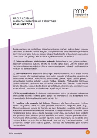 UROLA KOSTAKO
    MANKOMUNITATERAKO ESTRATEGIA
    KOMUNIKAZIOA




    Beraz, guztia ez da mediatikoa, baina komunikazioa martxan jartzen dugun heinean
    herritarrari eta herriko hainbat eragileri udal gobernuaren zein alkatearen jardunaren
    berri iritsi behar zaio. Gobernu taldeari eta prentsa bulegoko arduradunari egun egiten
    duten lanari “lan gehiago” eta norabide egokian eranstea da helburua.

    c) Gobernu taldearen aitzindaritzan sakondu. Lehendakaria, eta gaiaren arabera,
    dagokion arduraduna, subjektu bihurtu eta indartu egingo dugu. Gobernu taldeak eta
    herrietako alkateek ordezkatzen dituzte mankomunitatearen baloreak, politika egiteko
    moduak eta sentsibilitateak.

    d) Lehendakariaren aholkulari lanak egin. Mankomunitateak esku artean dituen
    lanen inguruko informazioaz baliatuz gero, gaien inguruko aholkularitza eskainiko du
    aholkularitza teknikoak. Komunikazio aholkularitza, jakinik, aipatu bezala, politika/
    komunikazioa bikotea askotan eskutik helduta doazela. Aholkularitza teknikoak
    profesionaltasuna, dedikazioa eta diskrezioa ziurtatzen ditu. Zerbitzu honen baitan
    sartuko litzateke, besteak beste, bilera garrantzitsuak, elkarrizketak, prentsaurrekoak
    edota bilkurak prestatzea eta horietarako argudiotegiak lantzea.

    e) Krisi egoerak kudeatu. Sor liteken edozein ezusteko, istripu, gertakariren kudeaketan
    aholkularitza teknikoa bertako parte izango da. Horretarako krisi batzordeko kide
    izango da eta deitutako bileratan parte hartuko du.

    f) Norabide edo narrazio bat indartu. Hasieran, eta komunikazioaren logikak
    aipatu ditugunean, dena ez dela jarraipen mediatikora mugatzen esan dugu.
    Mankomunitatearen ardura da herriak, gai jakin batzuetan, norabide egoki batean
    kokatu eta hau herritarrei aurkeztea. Herritarrek hurrengo lau urtetan nonbaitetik beste
    norabaiterako bidea egingo dutela ikusarazi behar dute, eta hartuko diren erabaki
    eta gertatuko diren aldaketa guztiak norabide eta zentzu horretan gertatuko direla.
    Komunikazio aholkularitzak, egunean eguneko lanak, testuinguru eta norabide jakin
    horretan kokatu beharko ditu eta herritarrek, une oro, argi izan beharko dute, Udal
    Gobernutik hartzen diren erabaki guztiak, norabide eta kontzientzia jakin batekin
    hartzen direla.


                                                                                           5
UKM estrategia
 