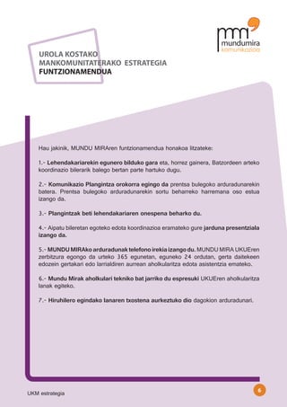 UROLA KOSTAKO
    MANKOMUNITATERAKO ESTRATEGIA
    FUNTZIONAMENDUA




    Hau jakinik, MUNDU MIRAren funtzionamendua honakoa litzateke:

    1.- Lehendakariarekin egunero bilduko gara eta, horrez gainera, Batzordeen arteko
    koordinazio bilerarik balego bertan parte hartuko dugu.

    2.- Komunikazio Plangintza orokorra egingo da prentsa bulegoko arduradunarekin
    batera. Prentsa bulegoko arduradunarekin sortu beharreko harremana oso estua
    izango da.

    3.- Plangintzak beti lehendakariaren onespena beharko du.

    4.- Aipatu bileretan egoteko edota koordinazioa eramateko gure jarduna presentziala
    izango da.

    5.- MUNDU MIRAko arduradunak telefono irekia izango du. MUNDU MIRA UKUEren
    zerbitzura egongo da urteko 365 egunetan, eguneko 24 ordutan, gerta daitekeen
    edozein gertakari edo larrialdiren aurrean aholkularitza edota asistentzia emateko.

    6.- Mundu Mirak aholkulari tekniko bat jarriko du espresuki UKUEren aholkularitza
    lanak egiteko.

    7.- Hiruhilero egindako lanaren txostena aurkeztuko dio dagokion arduradunari.




                                                                                      6
UKM estrategia
 