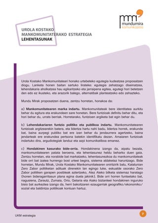 UROLA KOSTAKO
    MANKOMUNITATERAKO ESTRATEGIA
    LEHENTASUNAK




    Urola Kostako Mankomunitateari honako urtebeteko egutegia kudeatzea proposatzen
    diogu. Lanketa honen baitan sartuko lirateke: egutegia zehatzago diseinatzea,
    lehendakaria aholkatzea hau egikaritzeko eta jarraipena egitea, egutegi hori betetzen
    den edo ez ikusteko, eta arazorik balego, alternatibak planteatzeko edo zehazteko.

    Mundu Mirak proposatzen duena, zentzu horretan, honakoa da:

    a) Mankomunitatearen marka indartu. Mankomunitateak bere identitatea aurkitu
    behar du egitura eta erakundeen sare honetan. Bere funtzioak definitu behar ditu, eta
    hori behar du, urrats berriak. Horretarako, funtzioen argiketa bat egin behar du.

    b) Lehendakariaren funtzio politiko eta publikoa indartu. Mankomunitatearen
    funtzioak argitzearekin batera, eta lidertza hartu nahi badu, lidertza horrek, erakunde
    bat, baina aurpegi publiko bat ere izan behar du jendaurrera agertzeko, baina
    jendarteak ere erakundea pertsona batekin identifikatu dezan. Amaiaren funtzioak
    indartuko dira, argudiotegiak landuz eta azpi komunikatiboa emanez.

    c) Hondakinen kasurako bide-orria. Hondakinena izango da, aipatu bezala,
    mankomunitatearen patata beroena, eta lehentasunez heldu beharko duen gaia.
    Zentzu horretan, eta norabide bat markatzeko, lehentasunezkoa du mankomunitateak
    bide orri bat izatea hurrengo bost urteei begira, sistema aldaketaz haruntzago. Bide
    horretan, Mundu Mirak, Urola Kostako Mankomunitatearen oniritzirik balu, Katalunian
    Zero Zabor politiketan adituak direnekin lan egingo luke, eskualde osorako Zero
    Zabor politiken garapen posibleak aztertzeko, Atez Ateko bilketa sistemaz haratago
    (honen bideragarritasun plana egina duela jakinik). Bide orri horren funtsetako bat,
    nagusiena, Zarautz, Zumaia, Orio, Getaria eta Aiako biztanleei hondakinen inguruko
    bisio bat aurkeztea izango da, herri bakoitzaren ezaugarriak geografiko/ekonomiko/
    sozial eta baldintza politikoak kontuan hartuz.




                                                                                          7
UKM estrategia
 