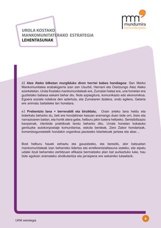 UROLA KOSTAKO
    MANKOMUNITATERAKO ESTRATEGIA
    LEHENTASUNAK




    d) Atez Ateko bilketan murgilduko diren herriei babes handiagoa: San Marko
    Mankomunitatea erabakigarria izan zen Usurbil, Hernani eta Oiartzungo Atez Ateko
    ezarketetan. Urola Kostako mankomunitateak ere, Zumaiari batez ere, une honetan era
    guztietako babesa eskaini behar dio. Nola azpiegitura, komunikazio edo ekonomikoa.
    Egoera soziala nolakoa den aztertuta, eta Zumaiaren itzalera, ondo egitera, Getaria
    ere animatu baitaiteke lan honetara.

    e) Prebentzio lana + berrerabili eta birziklatu. Orain arteko lana heldu eta
    biderkatu beharko du, beti ere hondakinen kasuan eramango duen bide orri, bisio eta
    narrazioaren baitan, eta hortik atera gabe, helburu jakin batera heltzeko. Sentsibilizazio
    kanpainak, irtenbide praktikoak landu beharko ditu. Urrats honetan kokatuko
    genituzke autokonpostaje komunitarioa, eskola berdeak, Zero Zabor hondartzak,
    komertzioguneetatik hondakin organikoa jasotzeko bitartekoak jartzea eta abar…


    Bost helburu hauek zehaztu eta gauzatzeko, eta bereziki, alor batzuetan
    mankomunitateak izan beharreko lidertza eta erreferentzialtasuna izateko, eta aipatu
    udalei itzuli beharreko zerbitzuen efikazia bermatzeko plan bat aurkeztuko luke, hau
    bide egokian eramateko aholkularitza eta jarraipena ere eskainiko lukeelarik.




                                                                                             8
UKM estrategia
 