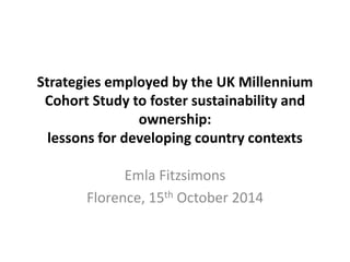 Strategies employed by the UK Millennium 
Cohort Study to foster sustainability and 
ownership: 
lessons for developing country contexts 
Emla Fitzsimons 
Florence, 15th October 2014 
 
