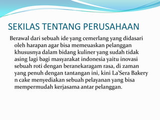 SEKILAS TENTANG PERUSAHAANBerawal dari sebuah ide yang cemerlang yang didasari oleh harapan agar bisa memeuaskan pelanggan khususnya dalam bidang kuliner yang sudah tidak asing lagi bagi masyarakat indonesia yaitu inovasi sebuah roti dengan beranekaragam rasa, di zaman yang penuh dengan tantangan ini, kini La’Sera Bakery n cake menyediakan sebuah pelayanan yang bisa mempermudah kerjasama antar pelanggan.