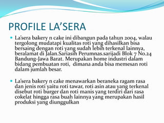PROFILE LA’SERALa’sera bakery n cake ini dibangun pada tahun 2004, walau tergolong mudatapi kualitas roti yang dihasilkan bisa bersaing dengan roti yang sudah lebih terkenal lainnya, beralamat di Jalan.Sariasih Perumnas.sarijadi Blok 7 No.24 Bandung-Jawa Barat. Merupakan home industri dalam bidang pembuatan roti,dimana anda bisa memesan roti dalam jumlah besar.La’sera bakery n cake menawarkan beraneka ragam rasa dan jenis roti yaitu roti tawar, roti asin atau yang terkenal disebut roti burger dan roti manis yang terdiri dari rasa cokelat hingga rasa buah lainnya yang merupakan hasil produksi yang diunggulkan